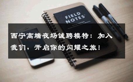 西宁高端夜场诚聘模特：加入我们，开启你的闪耀之旅！