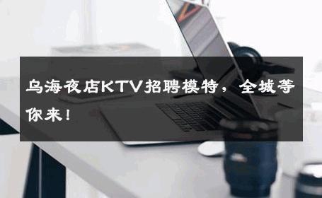 乌海夜店KTV招聘模特，全城等你来！
