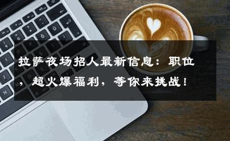 拉萨夜场招人最新信息：职位，超火爆福利，等你来挑战！