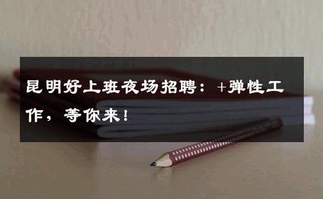 昆明好上班夜场招聘：+弹性工作，等你来！