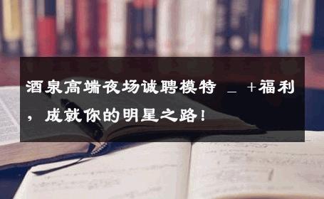 酒泉高端夜场诚聘模特 _ +福利，成就你的明星之路！