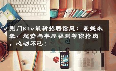 荆门ktv最新招聘信息：震撼来袭，超资与丰厚福利等你抢岗，心动不已！