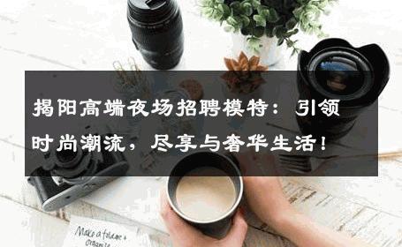 揭阳高端夜场招聘模特：引领时尚潮流，尽享与奢华生活！