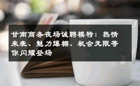 甘南商务夜场诚聘模特：热情来袭、魅力爆棚、机会无限等你闪耀登场