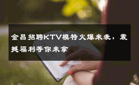 金昌招聘KTV模特火爆来袭，震撼福利等你来拿