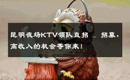 昆明夜场KTV领队直招 _ 招募，高收入的机会等你来！