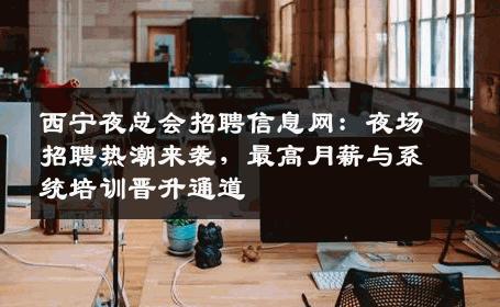 西宁夜总会招聘信息网：夜场招聘热潮来袭，最高月薪与系统培训晋升通道