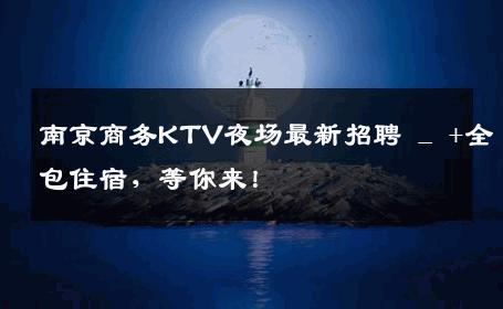 南京商务KTV夜场最新招聘 _ +全包住宿，等你来！