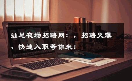 汕尾夜场招聘网：，招聘火爆，快速入职等你来！