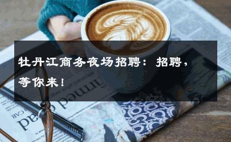牡丹江商务夜场招聘：招聘，等你来！