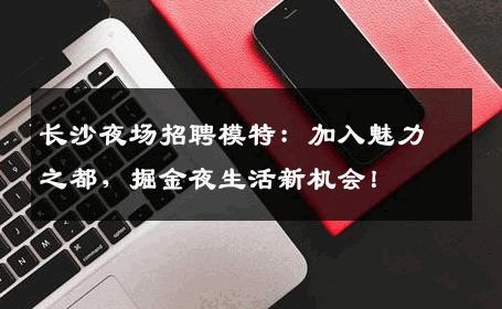 长沙夜场招聘模特：加入魅力之都，掘金夜生活新机会！