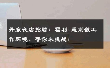 丹东夜店招聘：福利+超刺激工作环境，等你来挑战！
