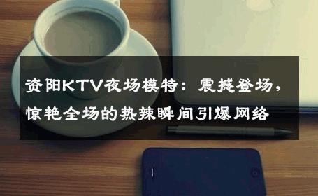 资阳KTV夜场模特：震撼登场，惊艳全场的热辣瞬间引爆网络