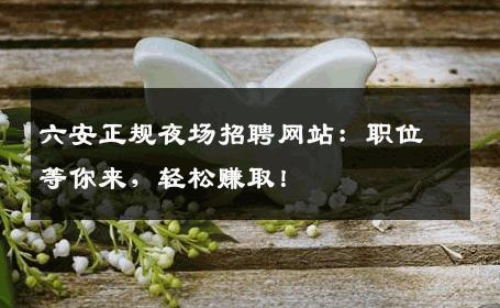 六安正规夜场招聘网站：职位等你来，轻松赚取！