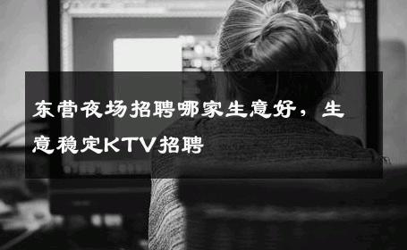 东营夜场招聘哪家生意好，生意稳定KTV招聘