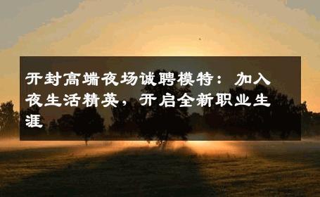 开封高端夜场诚聘模特：加入夜生活精英，开启全新职业生涯
