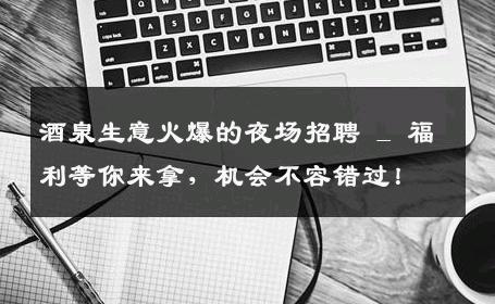 酒泉生意火爆的夜场招聘 _ 福利等你来拿，机会不容错过！