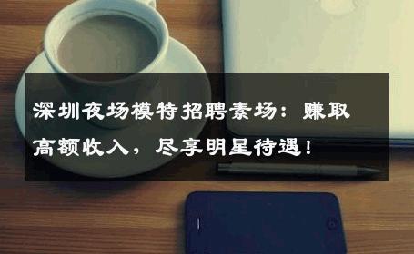 深圳夜场模特招聘素场：赚取高额收入，尽享明星待遇！