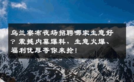 乌兰察布夜场招聘哪家生意好？震撼内幕爆料，生意火爆、福利优厚等你来抢！