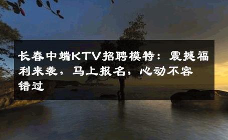 长春中端KTV招聘模特：震撼福利来袭，马上报名，心动不容错过