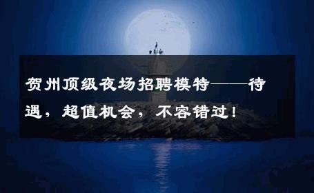 贺州顶级夜场招聘模特——待遇，超值机会，不容错过！