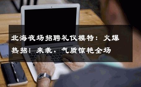 北海夜场招聘礼仪模特：火爆热招！来袭，气质惊艳全场