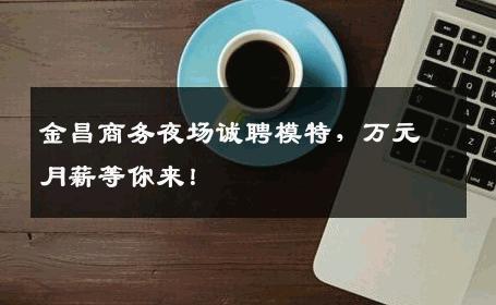 金昌商务夜场诚聘模特，万元月薪等你来！