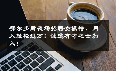 鄂尔多斯夜场招聘女模特，月入轻松过万！诚邀有才之士加入！