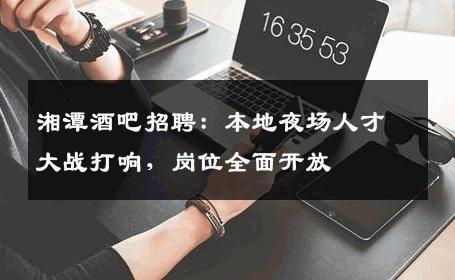 湘潭酒吧招聘：本地夜场人才大战打响，岗位全面开放