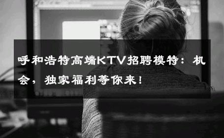 呼和浩特高端KTV招聘模特：机会，独家福利等你来！