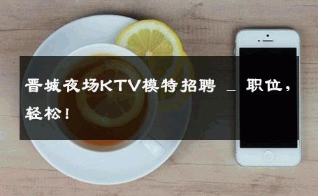 晋城夜场KTV模特招聘 _ 职位，轻松！