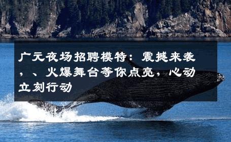 广元夜场招聘模特：震撼来袭，、火爆舞台等你点亮，心动立刻行动