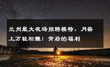 兰州最大夜场招聘模特，月薪上万轻松赚！背后的福利