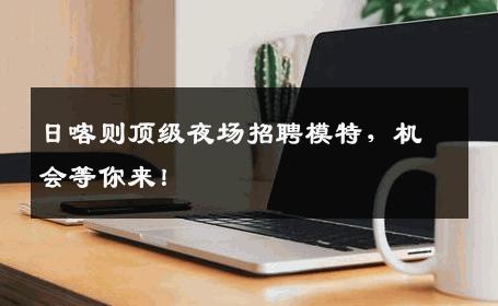 日喀则顶级夜场招聘模特，机会等你来！