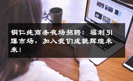铜仁纯商务夜场招聘：福利引爆市场，加入我们成就辉煌未来！