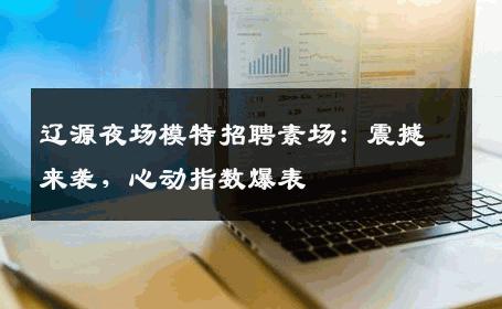 辽源夜场模特招聘素场：震撼来袭，心动指数爆表