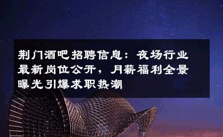 荆门酒吧招聘信息：夜场行业最新岗位公开，月薪福利全景曝光引爆求职热潮