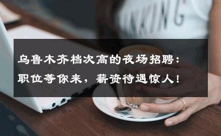 乌鲁木齐档次高的夜场招聘：职位等你来，薪资待遇惊人！