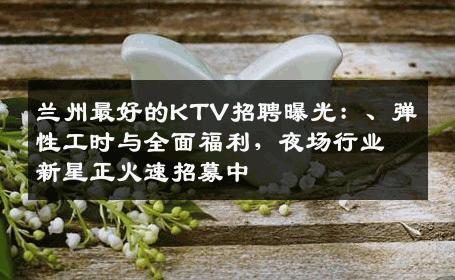 兰州最好的KTV招聘曝光：、弹性工时与全面福利，夜场行业新星正火速招募中