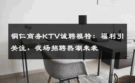 铜仁商务KTV诚聘模特：福利引关注，夜场招聘热潮来袭