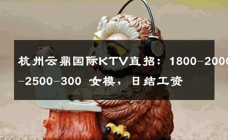 杭州云鼎国际KTV直招：1800-2000-2500-300 女模，日结工资