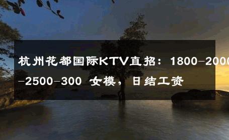 杭州花都国际KTV直招：1800-2000-2500-300 女模，日结工资