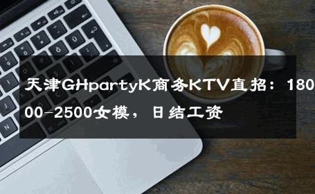 天津GHpartyK商务KTV直招：1800-2000-2500女模，日结工资