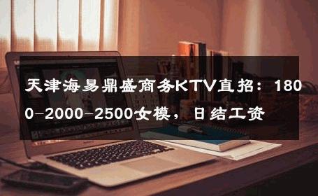 天津海易鼎盛商务KTV直招：1800-2000-2500女模，日结工资