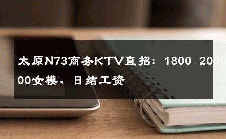 太原N73商务KTV直招：1800-2000-2500女模，日结工资