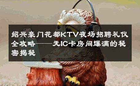 绍兴豪门花都KTV夜场招聘礼仪全攻略——无IC卡房间爆满的秘密揭秘