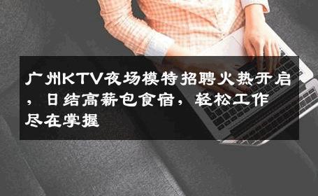 广州KTV夜场模特招聘火热开启，日结高薪包食宿，轻松工作尽在掌握