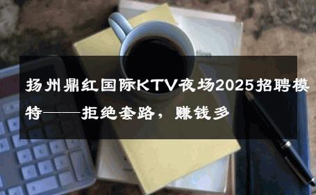 扬州鼎红国际KTV夜场2025招聘模特——拒绝套路，赚钱多
