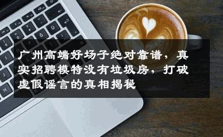 广州高端好场子绝对靠谱，真实招聘模特没有垃圾房，打破虚假谣言的真相揭秘