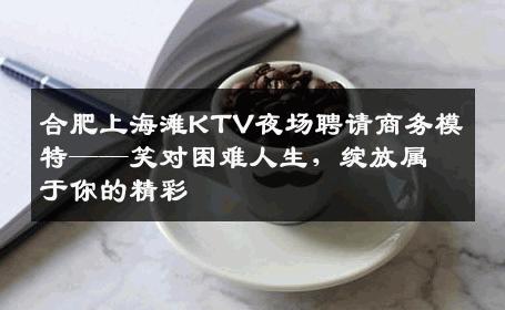 合肥上海滩KTV夜场聘请商务模特——笑对困难人生，绽放属于你的精彩